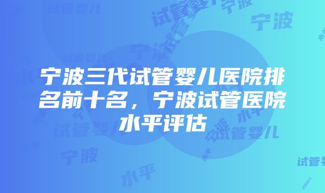 宁波三代试管婴儿医院排名前十名，宁波试管医院水平评估