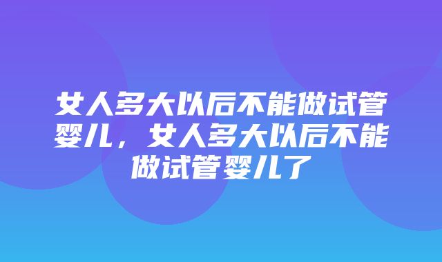 女人多大以后不能做试管婴儿，女人多大以后不能做试管婴儿了