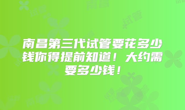 南昌第三代试管要花多少钱你得提前知道！大约需要多少钱！