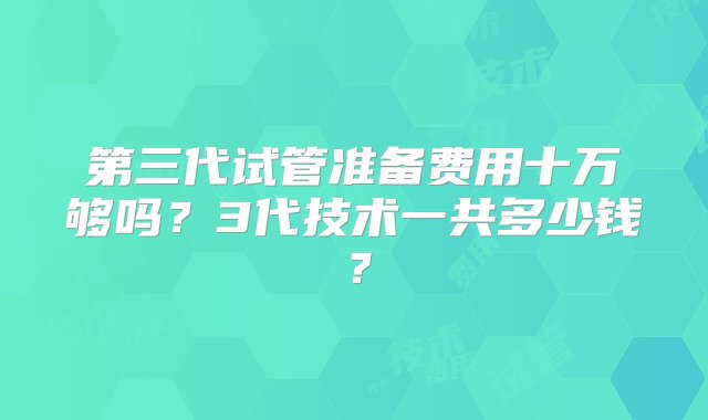 第三代试管准备费用十万够吗？3代技术一共多少钱？