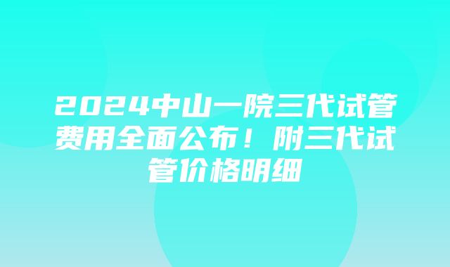 2024中山一院三代试管费用全面公布！附三代试管价格明细