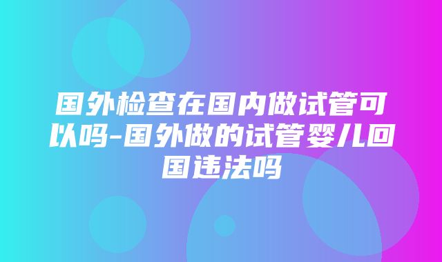 国外检查在国内做试管可以吗-国外做的试管婴儿回国违法吗