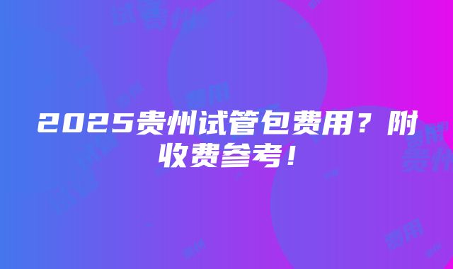 2025贵州试管包费用？附收费参考！