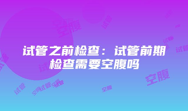 试管之前检查：试管前期检查需要空腹吗