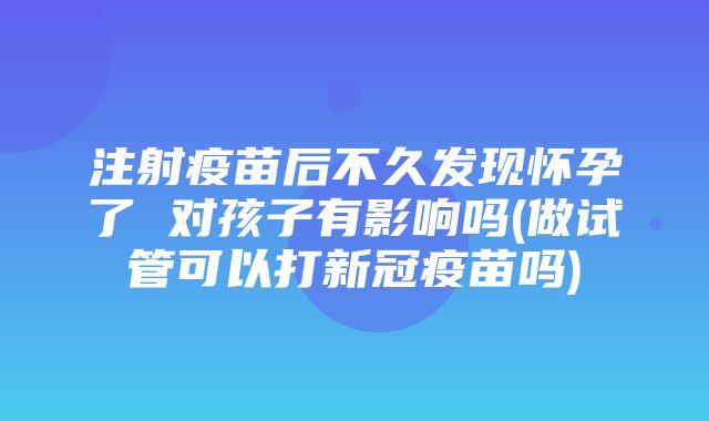 注射疫苗后不久发现怀孕了 对孩子有影响吗(做试管可以打新冠疫苗吗)