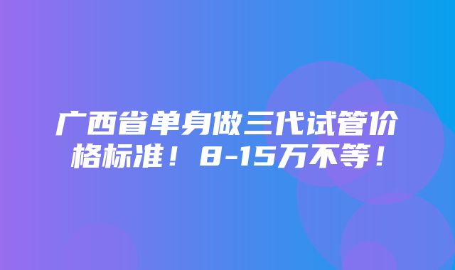 广西省单身做三代试管价格标准！8-15万不等！