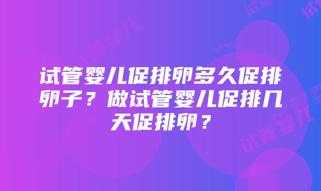 试管婴儿促排卵多久促排卵子？做试管婴儿促排几天促排卵？