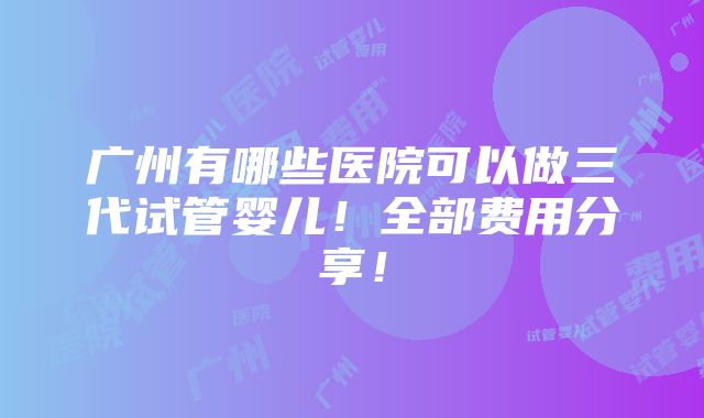 广州有哪些医院可以做三代试管婴儿！全部费用分享！