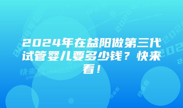 2024年在益阳做第三代试管婴儿要多少钱？快来看！