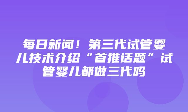 每日新闻！第三代试管婴儿技术介绍“首推话题”试管婴儿都做三代吗