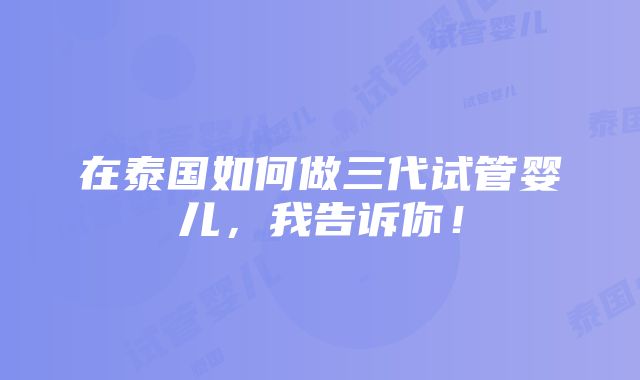 在泰国如何做三代试管婴儿，我告诉你！