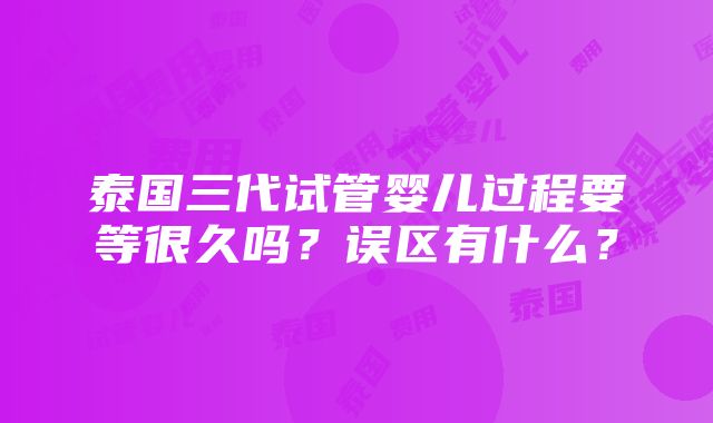 泰国三代试管婴儿过程要等很久吗？误区有什么？