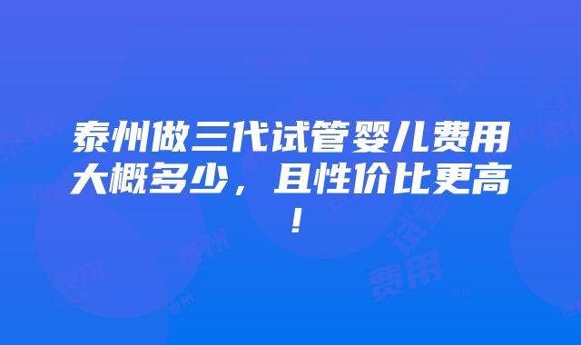 泰州做三代试管婴儿费用大概多少，且性价比更高！