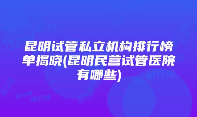 昆明试管私立机构排行榜单揭晓(昆明民营试管医院有哪些)