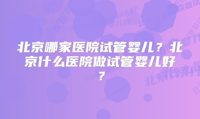 北京哪家医院试管婴儿？北京什么医院做试管婴儿好？