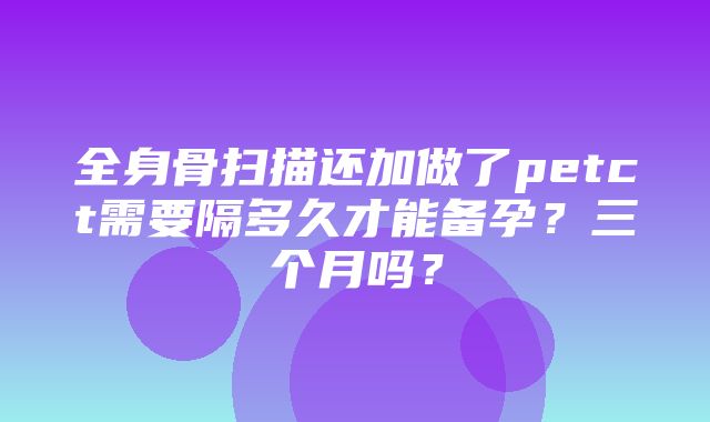 全身骨扫描还加做了petct需要隔多久才能备孕？三个月吗？