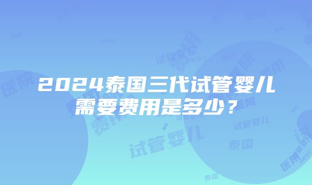 2024泰国三代试管婴儿需要费用是多少？