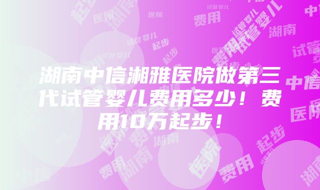 湖南中信湘雅医院做第三代试管婴儿费用多少！费用10万起步！