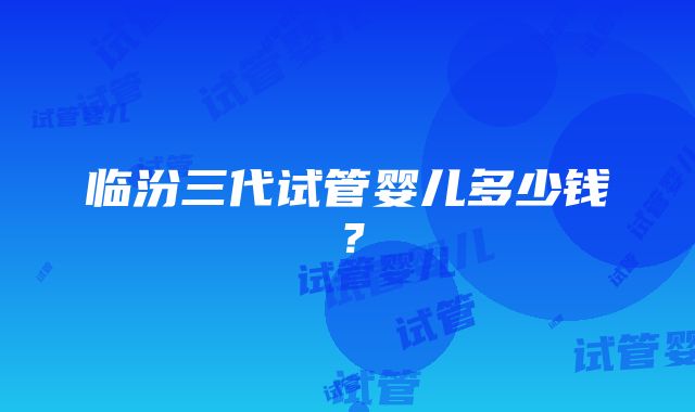 临汾三代试管婴儿多少钱？