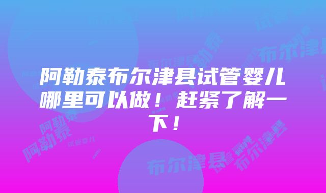 阿勒泰布尔津县试管婴儿哪里可以做！赶紧了解一下！