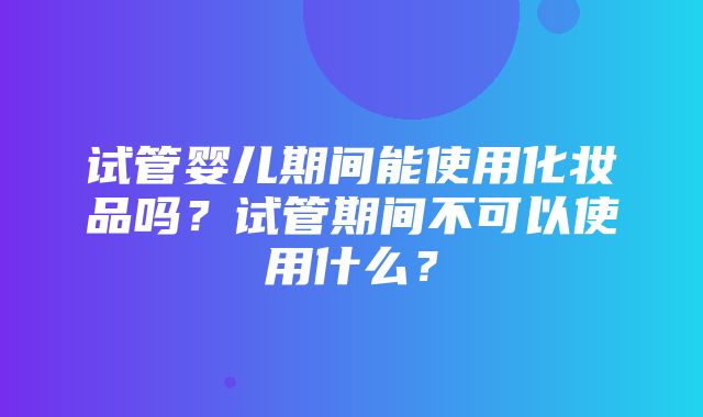 试管婴儿期间能使用化妆品吗？试管期间不可以使用什么？