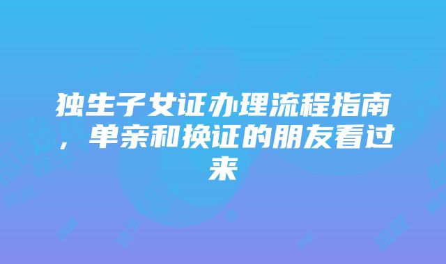 独生子女证办理流程指南，单亲和换证的朋友看过来