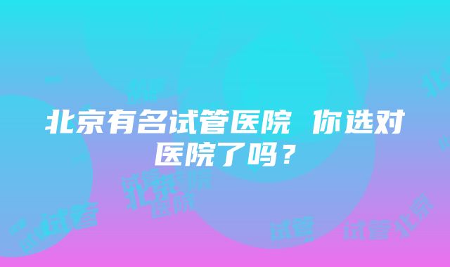 北京有名试管医院 你选对医院了吗？