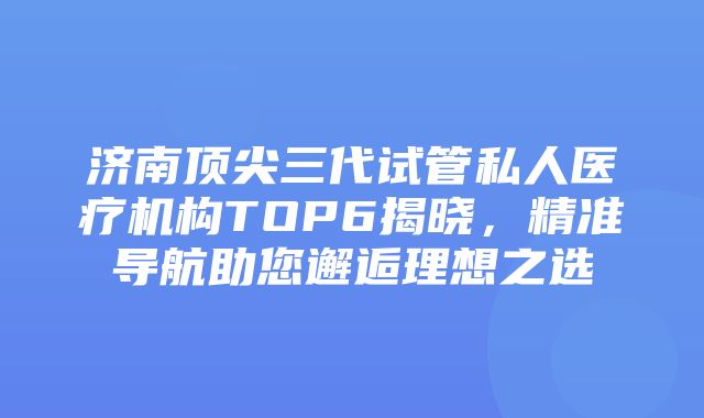 济南顶尖三代试管私人医疗机构TOP6揭晓，精准导航助您邂逅理想之选