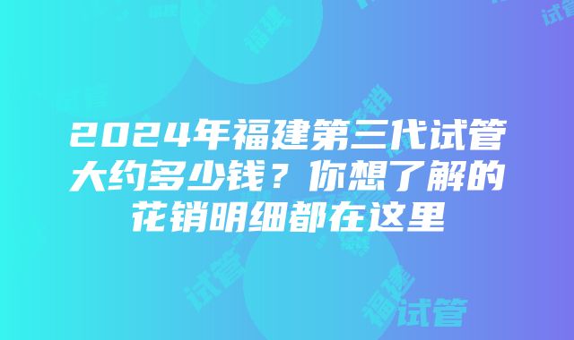 2024年福建第三代试管大约多少钱？你想了解的花销明细都在这里