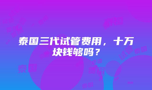 泰国三代试管费用，十万块钱够吗？