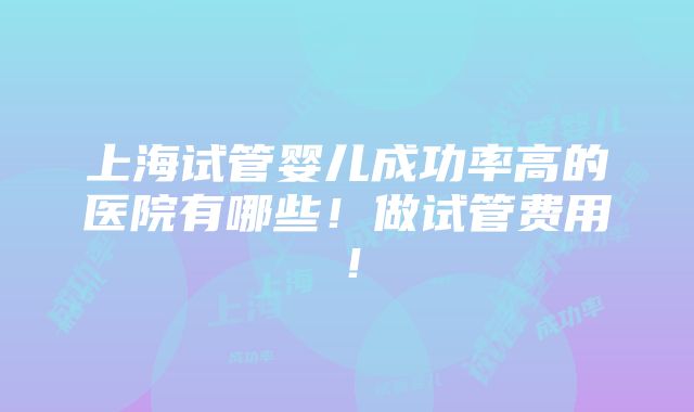 上海试管婴儿成功率高的医院有哪些！做试管费用！