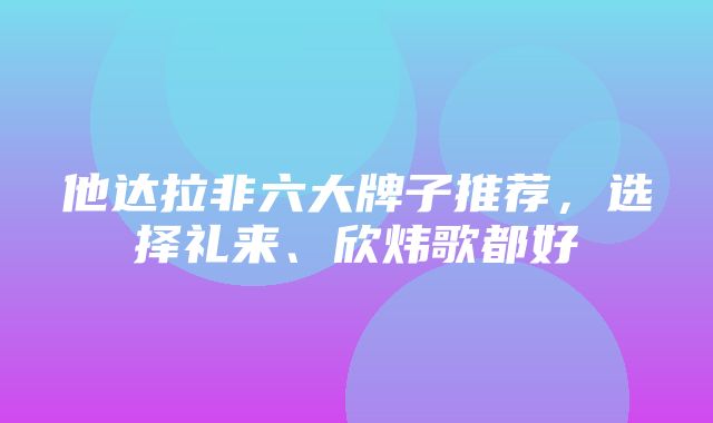 他达拉非六大牌子推荐，选择礼来、欣炜歌都好