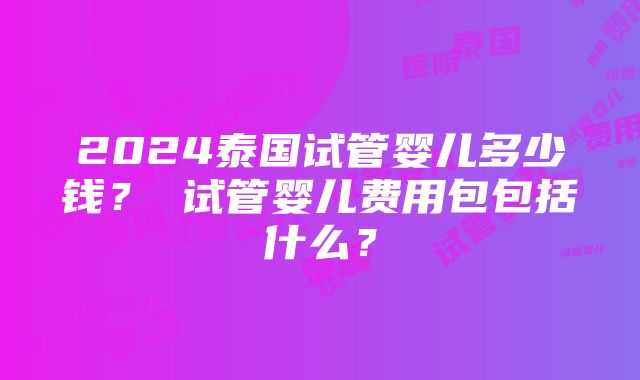 2024泰国试管婴儿多少钱？ 试管婴儿费用包包括什么？