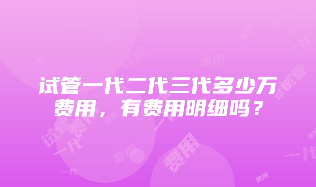 试管一代二代三代多少万费用，有费用明细吗？