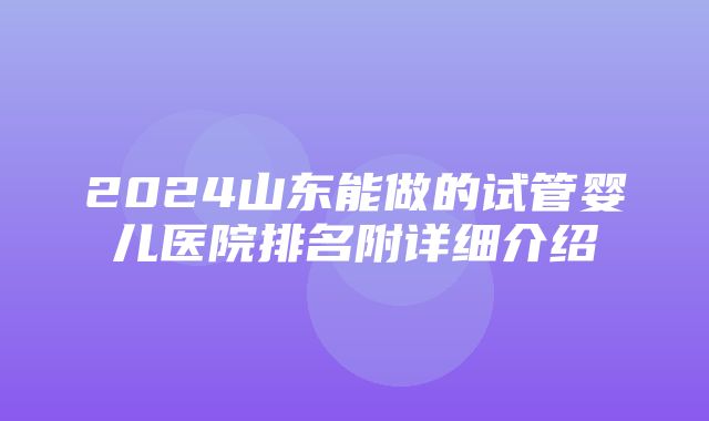 2024山东能做的试管婴儿医院排名附详细介绍