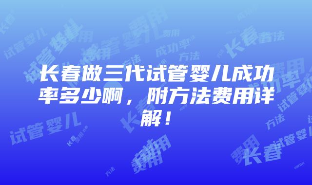 长春做三代试管婴儿成功率多少啊，附方法费用详解！