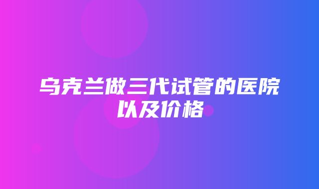 乌克兰做三代试管的医院以及价格