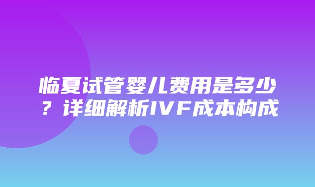 临夏试管婴儿费用是多少？详细解析IVF成本构成