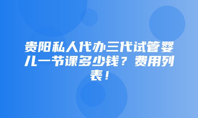 贵阳私人代办三代试管婴儿一节课多少钱？费用列表！