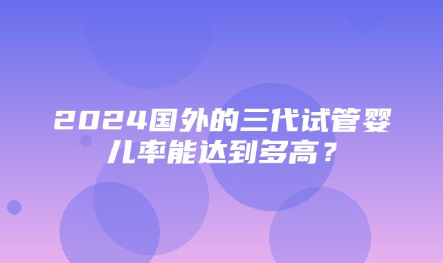 2024国外的三代试管婴儿率能达到多高？