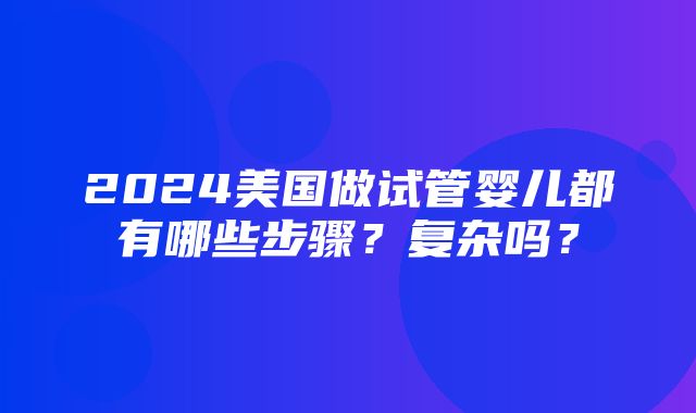 2024美国做试管婴儿都有哪些步骤？复杂吗？