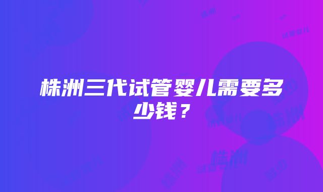 株洲三代试管婴儿需要多少钱？