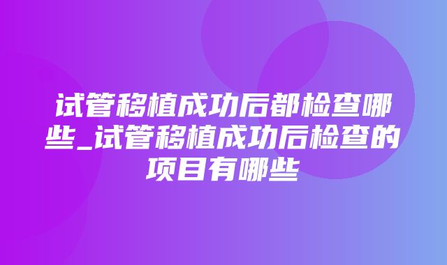 试管移植成功后都检查哪些_试管移植成功后检查的项目有哪些