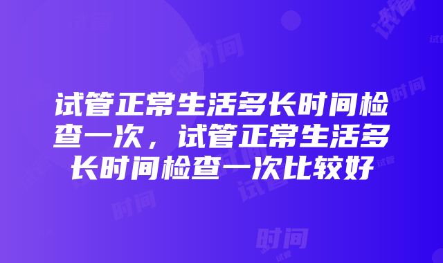 试管正常生活多长时间检查一次，试管正常生活多长时间检查一次比较好