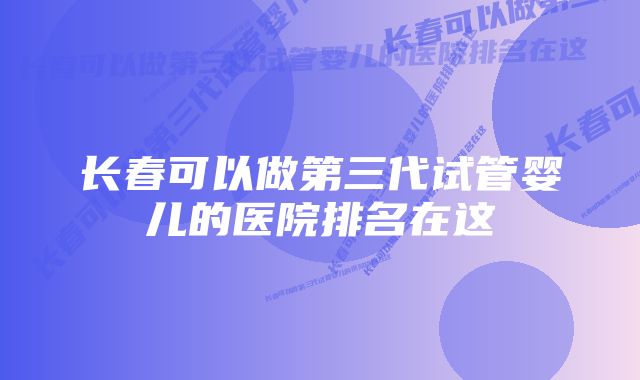 长春可以做第三代试管婴儿的医院排名在这