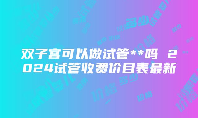 双子宫可以做试管**吗 2024试管收费价目表最新