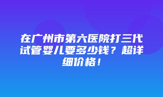 在广州市第六医院打三代试管婴儿要多少钱？超详细价格！