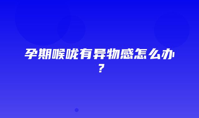 孕期喉咙有异物感怎么办？