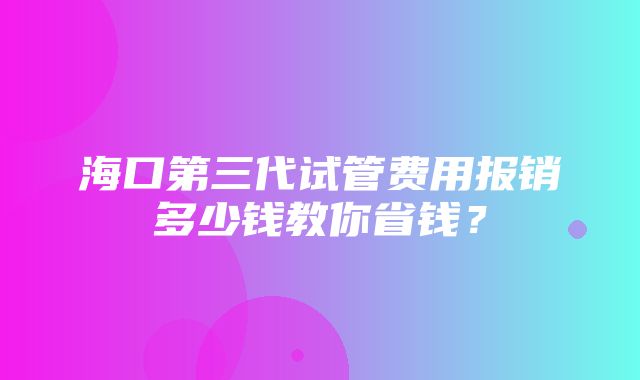 海口第三代试管费用报销多少钱教你省钱？