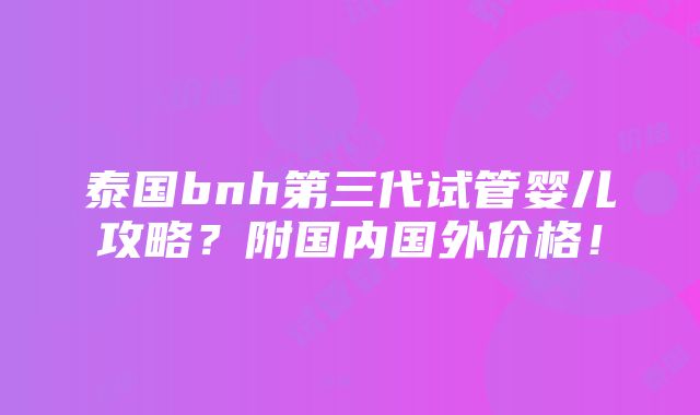 泰国bnh第三代试管婴儿攻略？附国内国外价格！